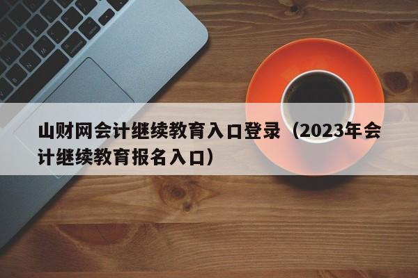 山财网会计继续教育入口登录（2023年会计继续教育报名入口）