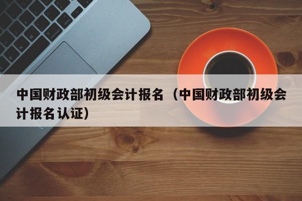 中国财政部初级会计报名（中国财政部初级会计报名认证）