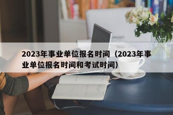 2023年事业单位报名时间（2023年事业单位报名时间和考试时间）