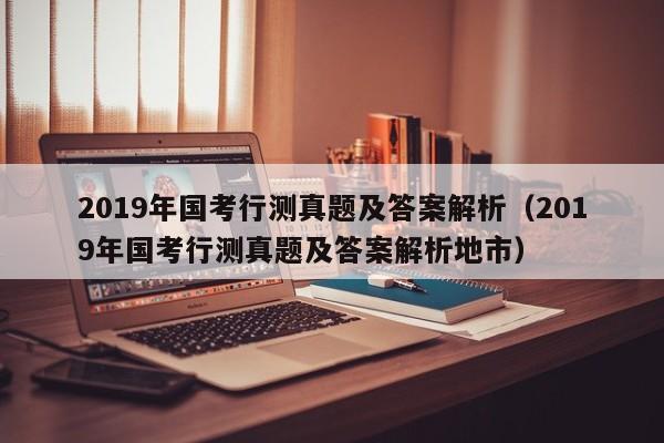 2019年国考行测真题及答案解析（2019年国考行测真题及答案解析地市）