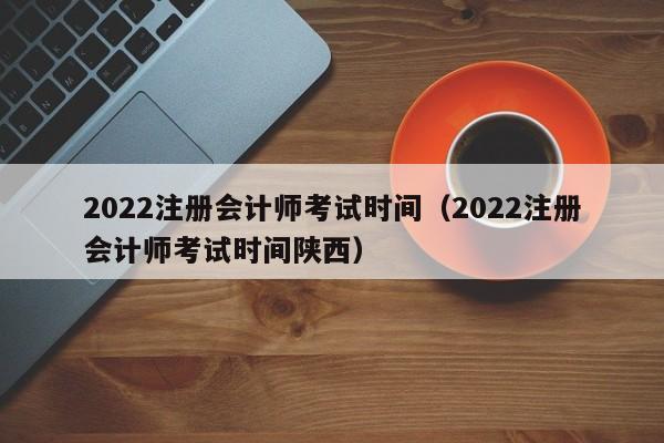 2022注册会计师考试时间（2022注册会计师考试时间陕西）