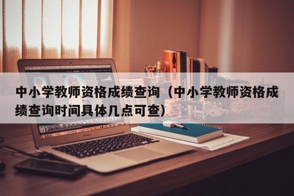 中小学教师资格成绩查询（中小学教师资格成绩查询时间具体几点可查）