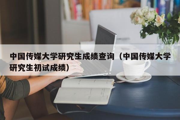 中国传媒大学研究生成绩查询（中国传媒大学研究生初试成绩）