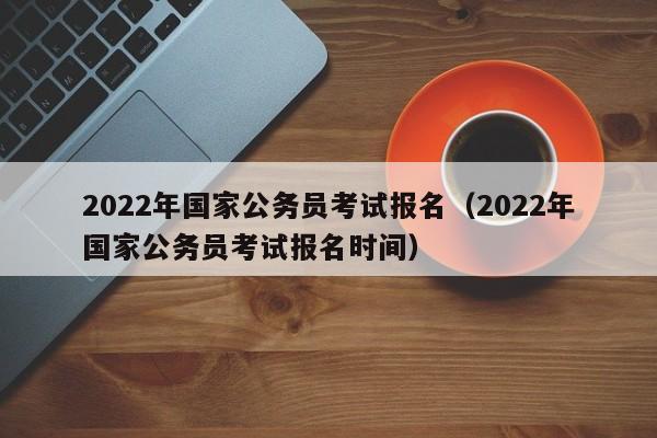 2022年国家公务员考试报名（2022年国家公务员考试报名时间）