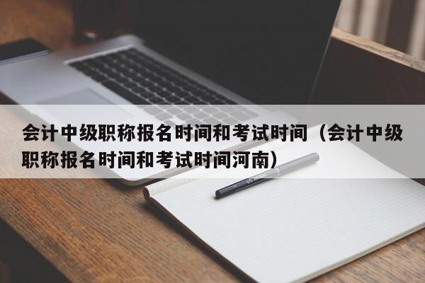 会计中级职称报名时间和考试时间（会计中级职称报名时间和考试时间河南）