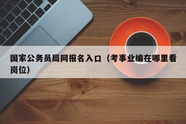 国家公务员局网报名入口（考事业编在哪里看岗位）