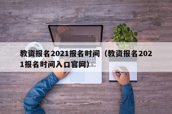 教资报名2021报名时间（教资报名2021报名时间入口官网）