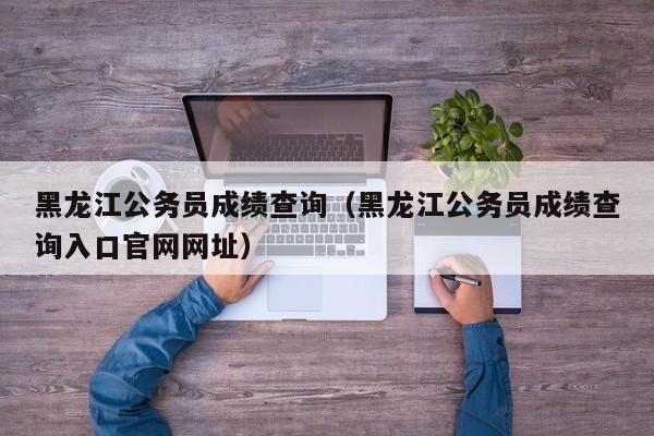 黑龙江公务员成绩查询（黑龙江公务员成绩查询入口官网网址）