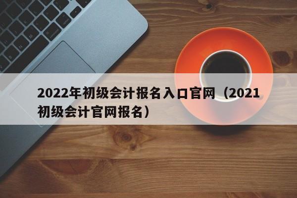 2022年初级会计报名入口官网（2021初级会计官网报名）