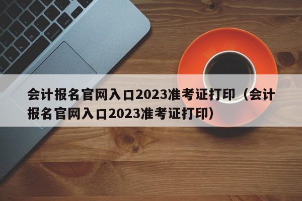 会计报名官网入口2023准考证打印（会计报名官网入口2023准考证打印）