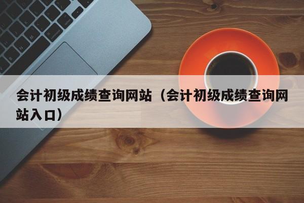 会计初级成绩查询网站（会计初级成绩查询网站入口）