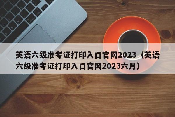 英语六级准考证打印入口官网2023（英语六级准考证打印入口官网2023六月）