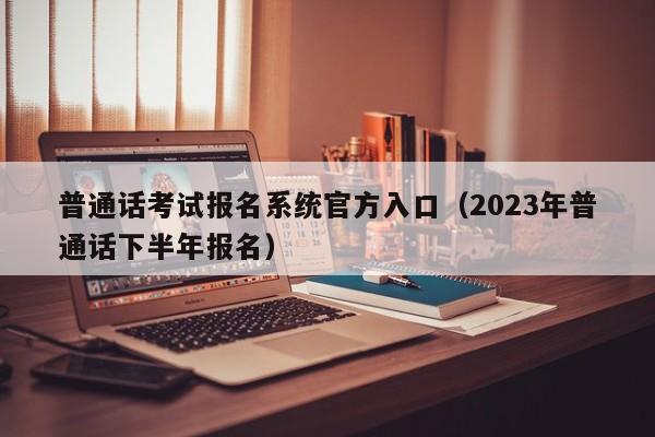 普通话考试报名系统官方入口（2023年普通话下半年报名）