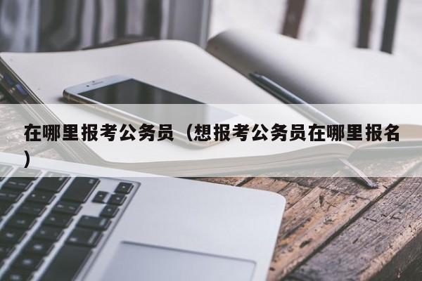 在哪里报考公务员（想报考公务员在哪里报名）