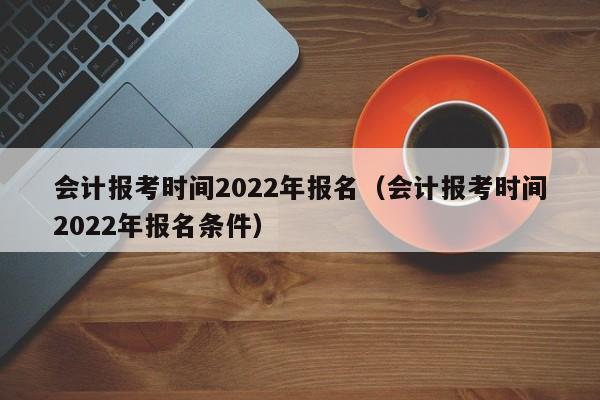 会计报考时间2022年报名（会计报考时间2022年报名条件）