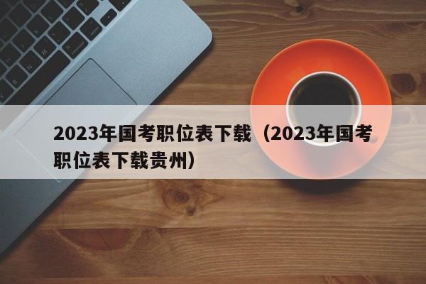 2023年国考职位表下载（2023年国考职位表下载贵州）