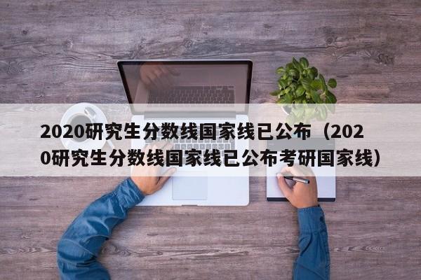 2020研究生分数线国家线已公布（2020研究生分数线国家线已公布考研国家线）