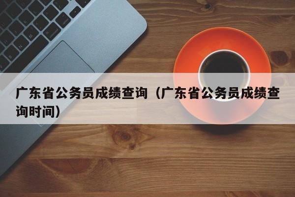 广东省公务员成绩查询（广东省公务员成绩查询时间）