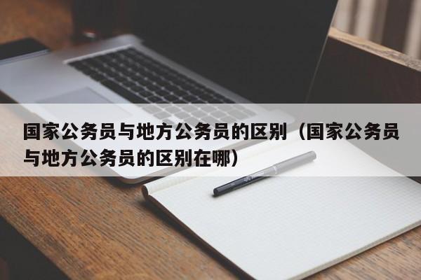 国家公务员与地方公务员的区别（国家公务员与地方公务员的区别在哪）