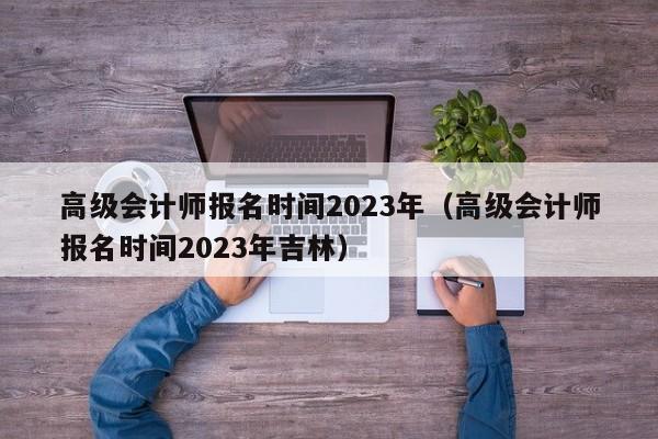 高级会计师报名时间2023年（高级会计师报名时间2023年吉林）