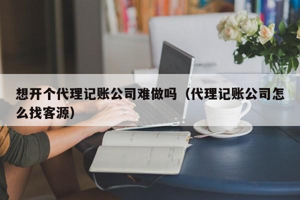 想开个代理记账公司难做吗（代理记账公司怎么找客源）