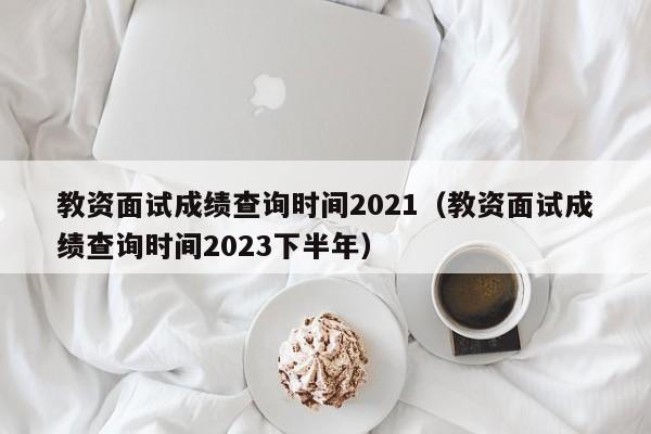 教资面试成绩查询时间2021（教资面试成绩查询时间2023下半年）