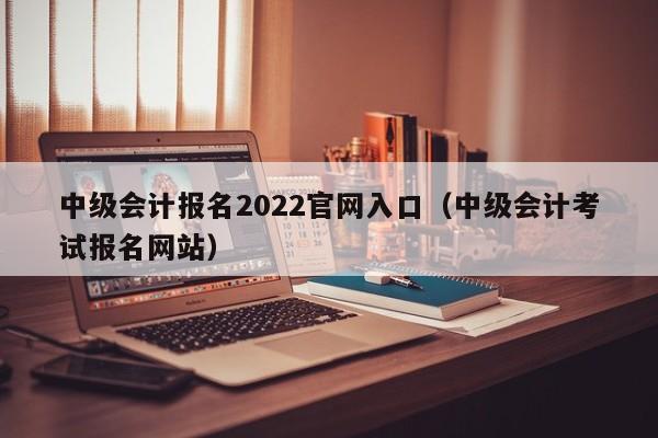 中级会计报名2022官网入口（中级会计考试报名网站）