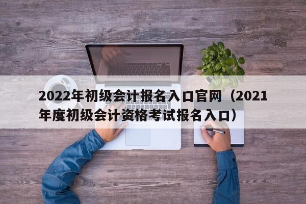 2022年初级会计报名入口官网（2021年度初级会计资格考试报名入口）