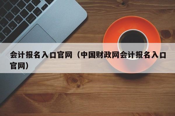 会计报名入口官网（中国财政网会计报名入口官网）