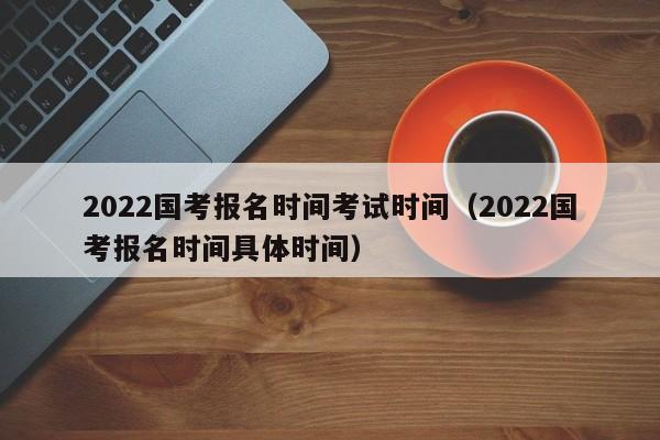 2022国考报名时间考试时间（2022国考报名时间具体时间）