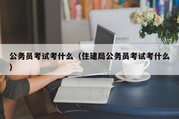 公务员考试考什么（住建局公务员考试考什么）