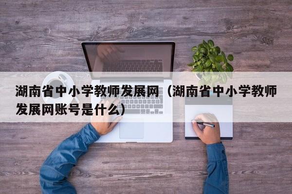 湖南省中小学教师发展网（湖南省中小学教师发展网账号是什么）