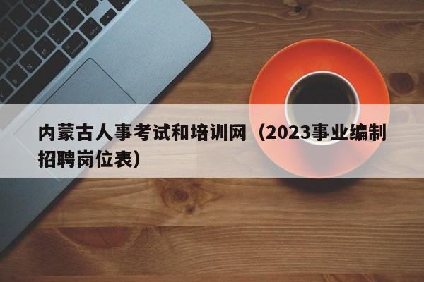 内蒙古人事考试和培训网（2023事业编制招聘岗位表）