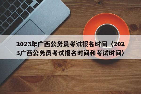 2023年广西公务员考试报名时间（2023广西公务员考试报名时间和考试时间）