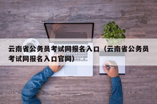 云南省公务员考试网报名入口（云南省公务员考试网报名入口官网）