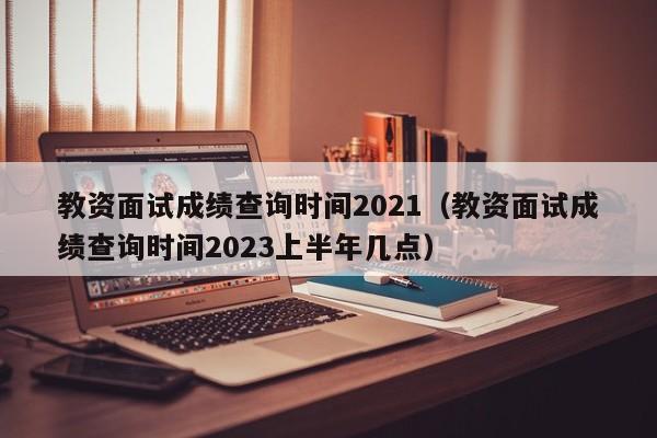 教资面试成绩查询时间2021（教资面试成绩查询时间2023上半年几点）