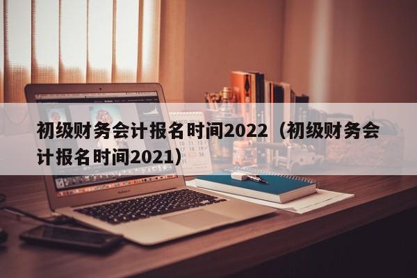 初级财务会计报名时间2022（初级财务会计报名时间2021）