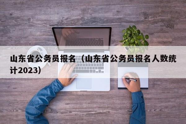 山东省公务员报名（山东省公务员报名人数统计2023）