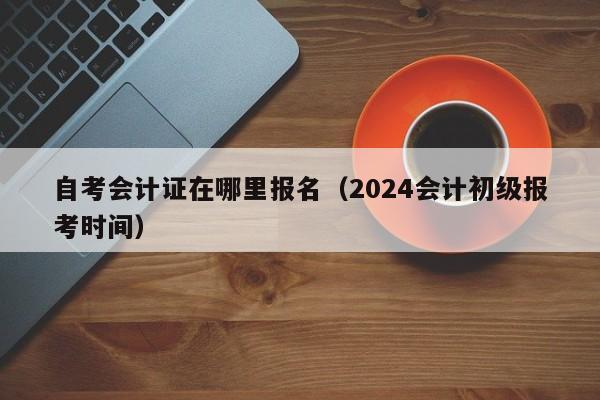 自考会计证在哪里报名（2024会计初级报考时间）