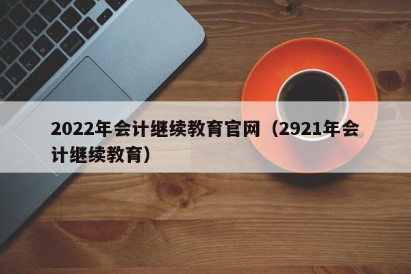 2022年会计继续教育官网（2921年会计继续教育）