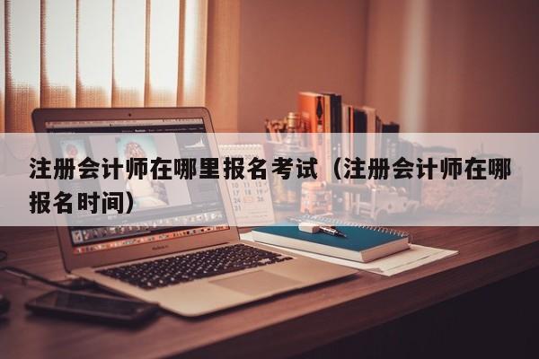 注册会计师在哪里报名考试（注册会计师在哪报名时间）