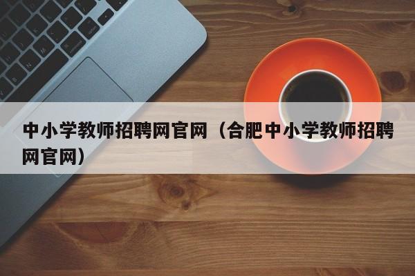 中小学教师招聘网官网（合肥中小学教师招聘网官网）