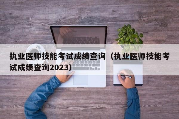 执业医师技能考试成绩查询（执业医师技能考试成绩查询2023）