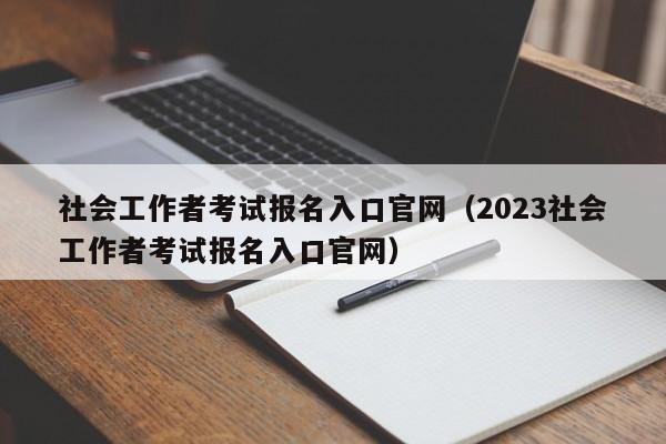 社会工作者考试报名入口官网（2023社会工作者考试报名入口官网）