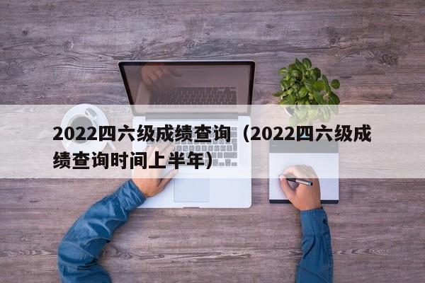 2022四六级成绩查询（2022四六级成绩查询时间上半年）