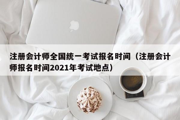 注册会计师全国统一考试报名时间（注册会计师报名时间2021年考试地点）