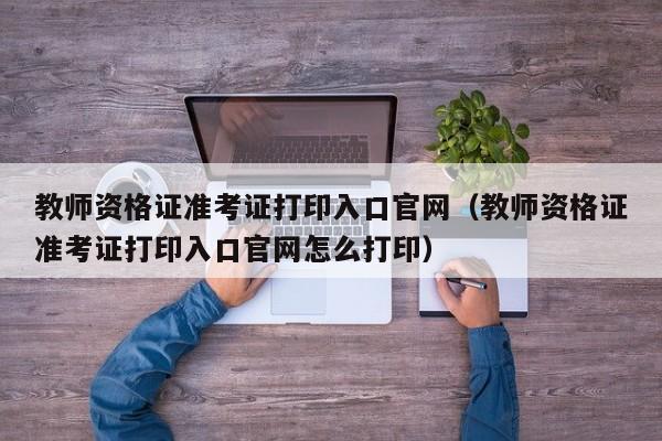 教师资格证准考证打印入口官网（教师资格证准考证打印入口官网怎么打印）