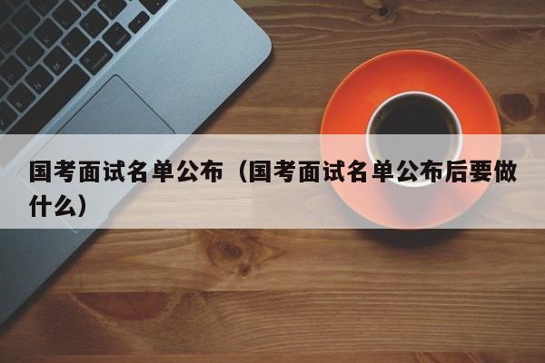 国考面试名单公布（国考面试名单公布后要做什么）