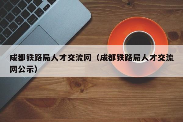 成都铁路局人才交流网（成都铁路局人才交流网公示）