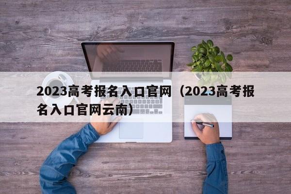 2023高考报名入口官网（2023高考报名入口官网云南）